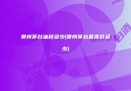 贵州茅台油耗多少(贵州茅台最高价多少)