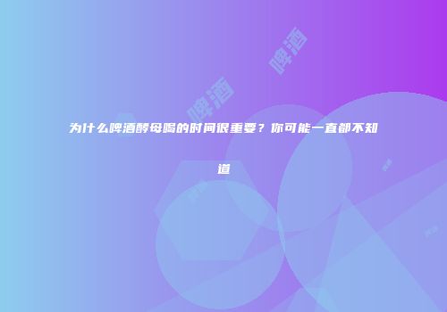 为什么啤酒酵母喝的时间很重要？你可能一直都不知道