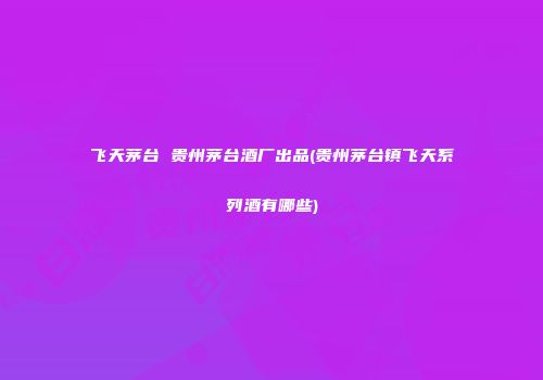 飞天茅台 贵州茅台酒厂出品(贵州茅台镇飞天系列酒有哪些)