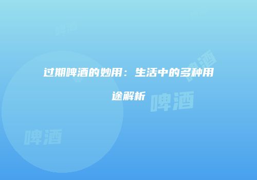 过期啤酒的妙用：生活中的多种用途解析
