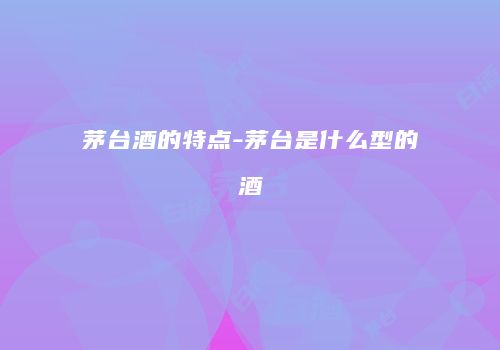 茅台酒的特点-茅台是什么型的酒