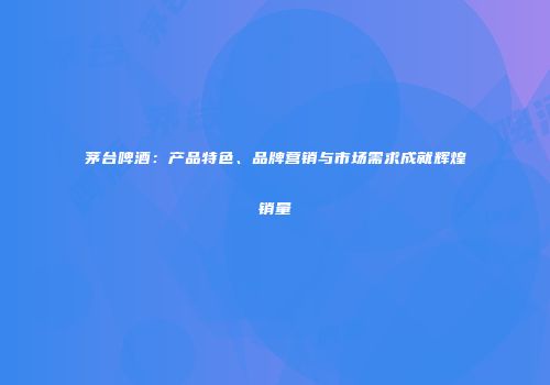 茅台啤酒：产品特色、品牌营销与市场需求成就辉煌销量