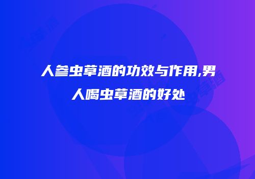 人参虫草酒的功效与作用,男人喝虫草酒的好处