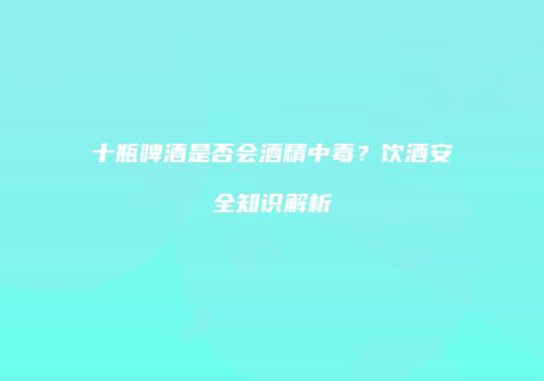 十瓶啤酒是否会酒精中毒？饮酒安全知识解析