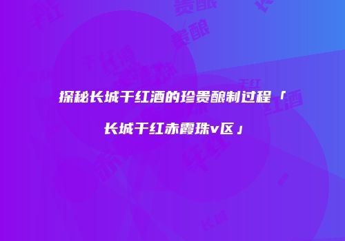 探秘长城干红酒的珍贵酿制过程「长城干红赤霞珠v区」