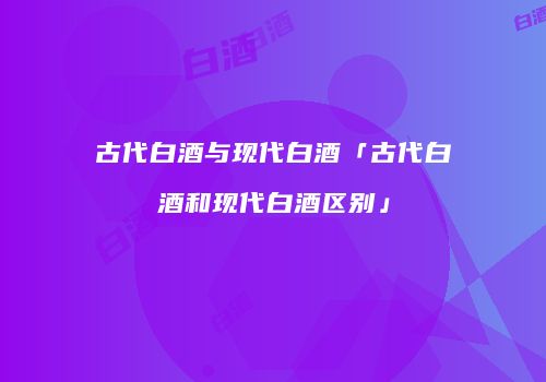 古代白酒与现代白酒「古代白酒和现代白酒区别」