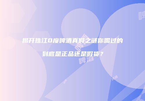 揭开珠江0度啤酒真假之谜你喝过的到底是正品还是假货？