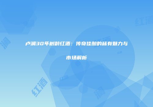 卢澜30年树龄红酒：传奇佳酿的稀有魅力与市场解析