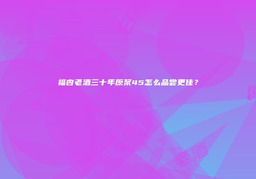 福杏老酒三十年原浆45怎么品尝更佳？