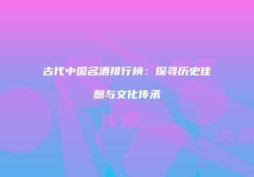 古代中国名酒排行榜：探寻历史佳酿与文化传承
