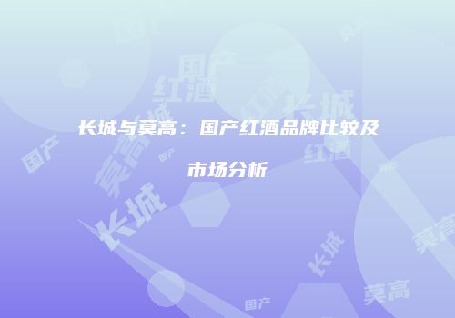 长城与莫高：国产红酒品牌比较及市场分析