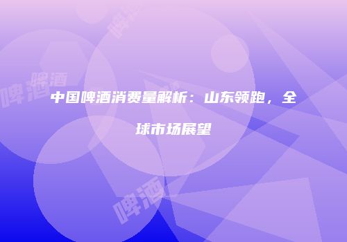 中国啤酒消费量解析：山东领跑，全球市场展望