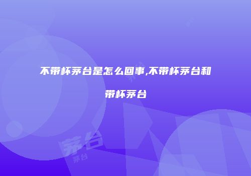 不带杯茅台是怎么回事,不带杯茅台和带杯茅台