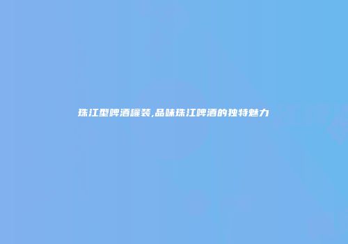 珠江型啤酒罐装,品味珠江啤酒的独特魅力