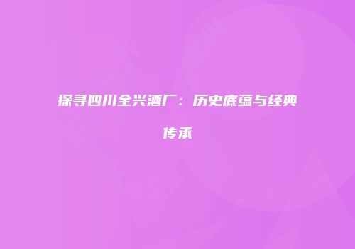 探寻四川全兴酒厂：历史底蕴与经典传承