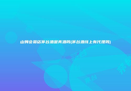 山姆会员店茅台酒是真酒吗(茅台酒线上有代理吗)