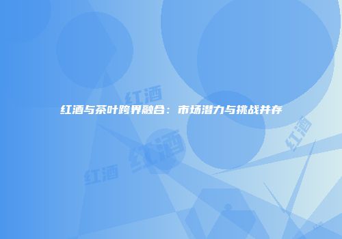 红酒与茶叶跨界融合：市场潜力与挑战并存