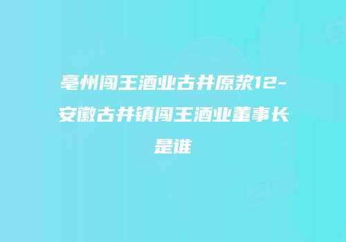 亳州闯王酒业古井原浆12-安徽古井镇闯王酒业董事长是谁