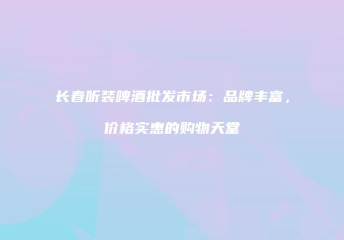 长春听装啤酒批发市场：品牌丰富，价格实惠的购物天堂