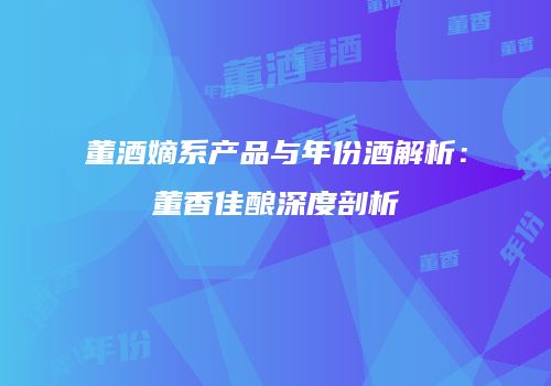 董酒嫡系产品与年份酒解析：董香佳酿深度剖析