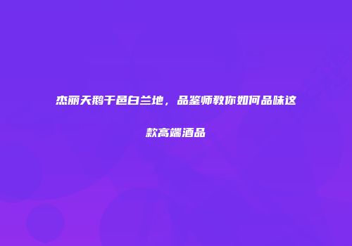 杰丽天鹅干邑白兰地，品鉴师教你如何品味这款高端酒品