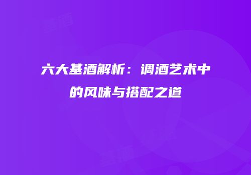 六大基酒解析：调酒艺术中的风味与搭配之道