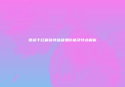 张裕干红葡萄特选级酒价格及特点解析