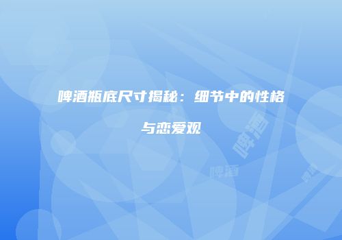 啤酒瓶底尺寸揭秘：细节中的性格与恋爱观