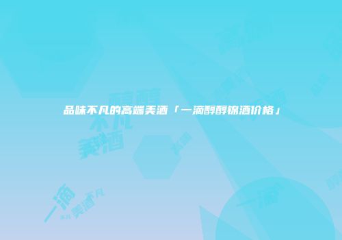 品味不凡的高端美酒「一滴醇醇锦酒价格」