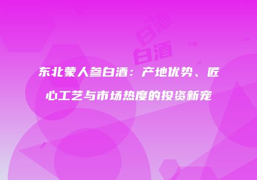 东北蒙人参白酒：产地优势、匠心工艺与市场热度的投资新宠