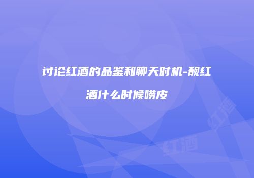 讨论红酒的品鉴和聊天时机-靓红酒什么时候唠皮