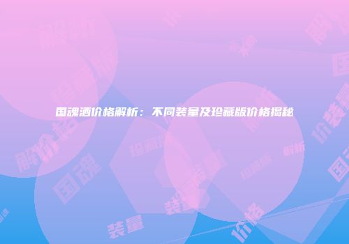 国魂酒价格解析：不同装量及珍藏版价格揭秘