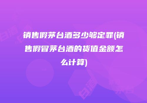 销售假茅台酒多少够定罪(销售假冒茅台酒的货值金额怎么计算)