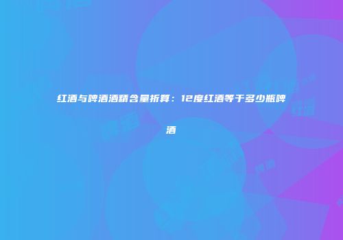 红酒与啤酒酒精含量折算：12度红酒等于多少瓶啤酒