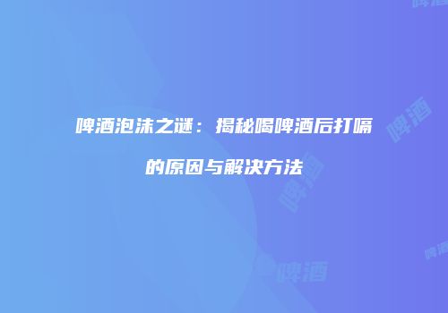 啤酒泡沫之谜：揭秘喝啤酒后打嗝的原因与解决方法