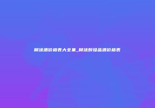 糊涂酒价格表大全集_糊涂醉珍品酒价格表