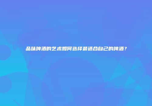 品味啤酒的艺术如何选择最适合自己的啤酒？
