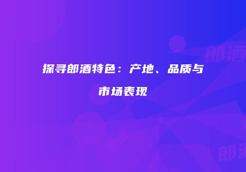 探寻郎酒特色：产地、品质与市场表现