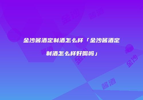 金沙酱酒定制酒怎么样「金沙酱酒定制酒怎么样好喝吗」
