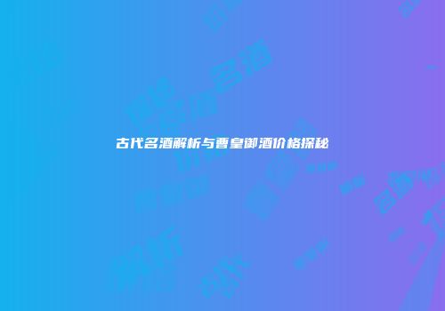 古代名酒解析与曹皇御酒价格探秘