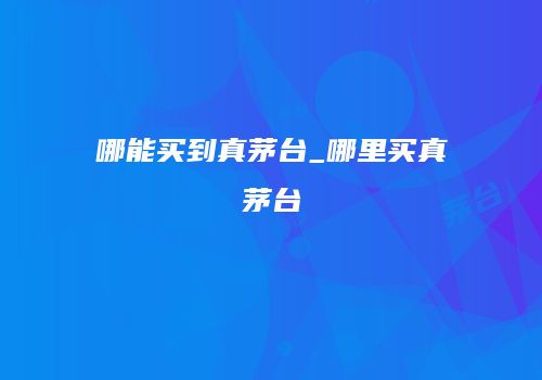 哪能买到真茅台_哪里买真茅台