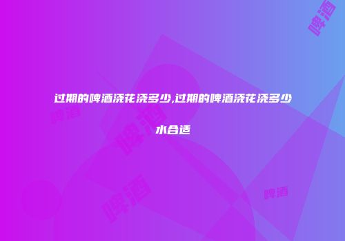 过期的啤酒浇花浇多少,过期的啤酒浇花浇多少水合适