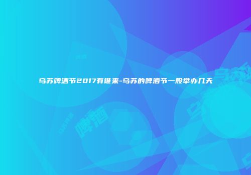 乌苏啤酒节2017有谁来-乌苏的啤酒节一般举办几天
