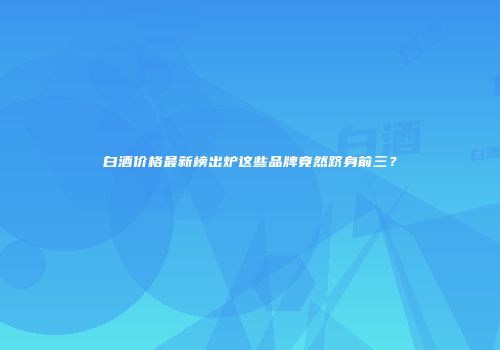 白酒价格最新榜出炉这些品牌竟然跻身前三？