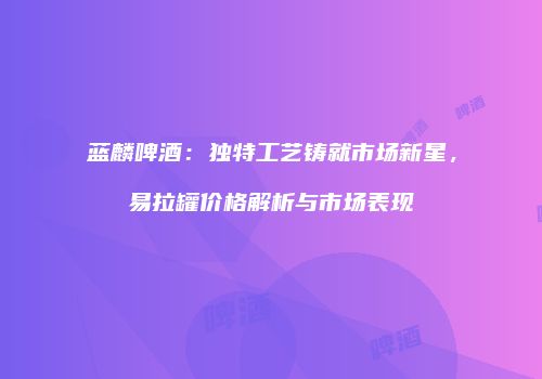 蓝麟啤酒：独特工艺铸就市场新星，易拉罐价格解析与市场表现