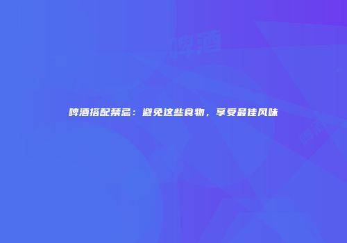 啤酒搭配禁忌：避免这些食物，享受最佳风味