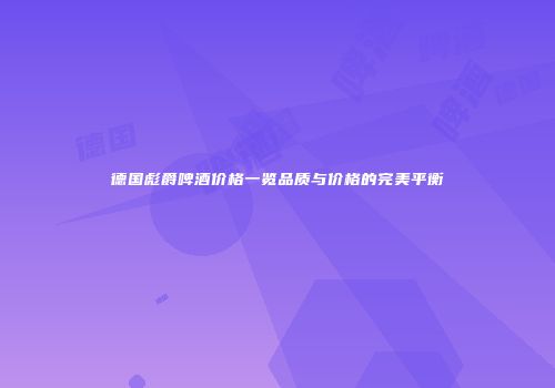 德国彪爵啤酒价格一览品质与价格的完美平衡