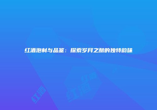 红酒泡制与品鉴：探索岁月之酿的独特韵味