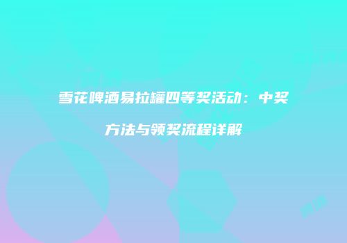 雪花啤酒易拉罐四等奖活动：中奖方法与领奖流程详解