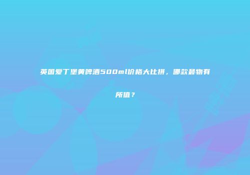 英国爱丁堡黄啤酒500ml价格大比拼，哪款最物有所值？